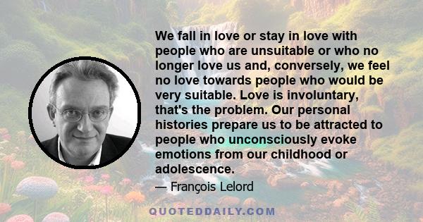 We fall in love or stay in love with people who are unsuitable or who no longer love us and, conversely, we feel no love towards people who would be very suitable. Love is involuntary, that's the problem. Our personal