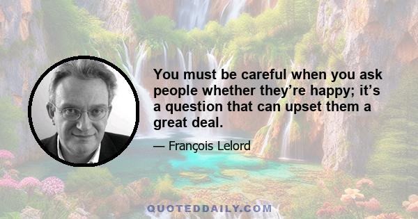 You must be careful when you ask people whether they’re happy; it’s a question that can upset them a great deal.