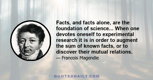 Facts, and facts alone, are the foundation of science... When one devotes oneself to experimental research it is in order to augment the sum of known facts, or to discover their mutual relations.