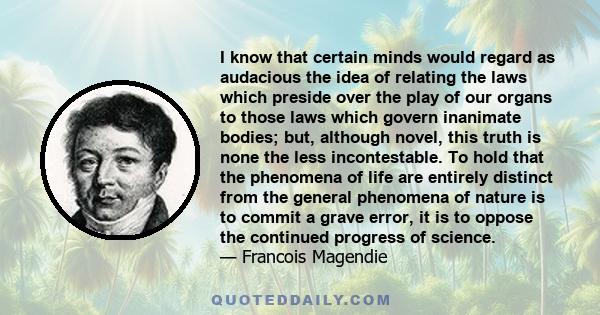 I know that certain minds would regard as audacious the idea of relating the laws which preside over the play of our organs to those laws which govern inanimate bodies; but, although novel, this truth is none the less