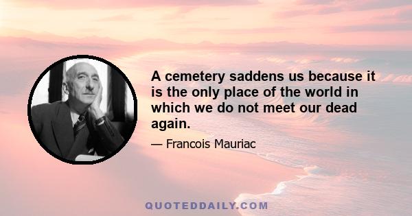 A cemetery saddens us because it is the only place of the world in which we do not meet our dead again.