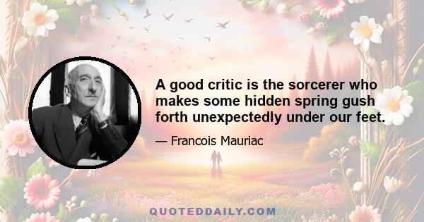 A good critic is the sorcerer who makes some hidden spring gush forth unexpectedly under our feet.