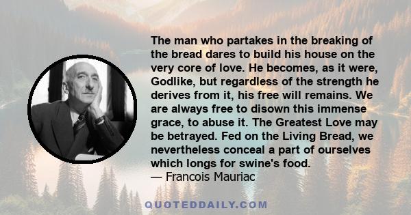 The man who partakes in the breaking of the bread dares to build his house on the very core of love. He becomes, as it were, Godlike, but regardless of the strength he derives from it, his free will remains. We are