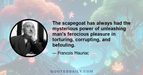 The scapegoat has always had the mysterious power of unleashing man's ferocious pleasure in torturing, corrupting, and befouling.