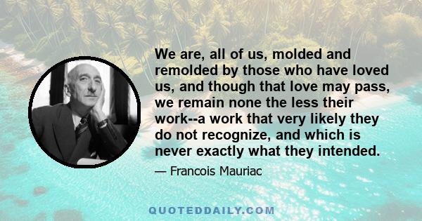 We are, all of us, molded and remolded by those who have loved us, and though that love may pass, we remain none the less their work--a work that very likely they do not recognize, and which is never exactly what they