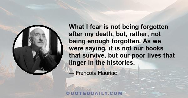 What I fear is not being forgotten after my death, but, rather, not being enough forgotten. As we were saying, it is not our books that survive, but our poor lives that linger in the histories.