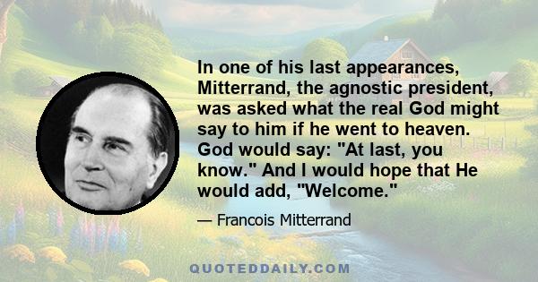 In one of his last appearances, Mitterrand, the agnostic president, was asked what the real God might say to him if he went to heaven. God would say: At last, you know. And I would hope that He would add, Welcome.