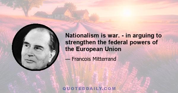 Nationalism is war. - in arguing to strengthen the federal powers of the European Union