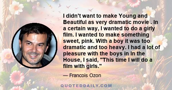 I didn't want to make Young and Beautiful as very dramatic movie . In a certain way, I wanted to do a girly film. I wanted to make something sweet, pink. With a boy it was too dramatic and too heavy. I had a lot of