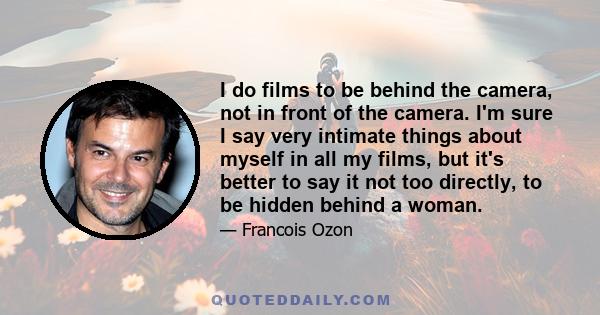 I do films to be behind the camera, not in front of the camera. I'm sure I say very intimate things about myself in all my films, but it's better to say it not too directly, to be hidden behind a woman.