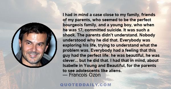 I had in mind a case close to my family, friends of my parents, who seemed to be the perfect bourgeois family, and a young boy, who when he was 17, committed suicide. It was such a shock. The parents didn't understand.