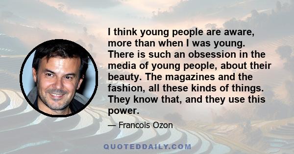 I think young people are aware, more than when I was young. There is such an obsession in the media of young people, about their beauty. The magazines and the fashion, all these kinds of things. They know that, and they 