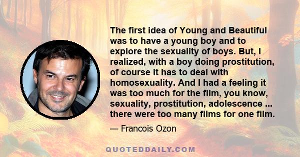 The first idea of Young and Beautiful was to have a young boy and to explore the sexuality of boys. But, I realized, with a boy doing prostitution, of course it has to deal with homosexuality. And I had a feeling it was 