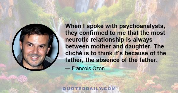 When I spoke with psychoanalysts, they confirmed to me that the most neurotic relationship is always between mother and daughter. The cliché is to think it's because of the father, the absence of the father.