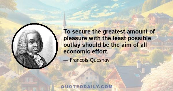 To secure the greatest amount of pleasure with the least possible outlay should be the aim of all economic effort.