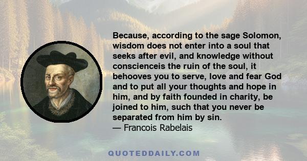 Because, according to the sage Solomon, wisdom does not enter into a soul that seeks after evil, and knowledge without conscienceis the ruin of the soul, it behooves you to serve, love and fear God and to put all your