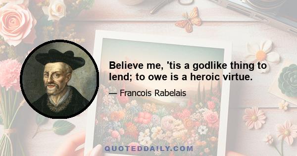 Believe me, 'tis a godlike thing to lend; to owe is a heroic virtue.