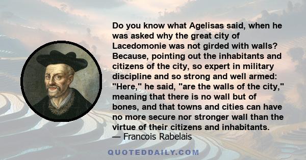 Do you know what Agelisas said, when he was asked why the great city of Lacedomonie was not girded with walls? Because, pointing out the inhabitants and citizens of the city, so expert in military discipline and so