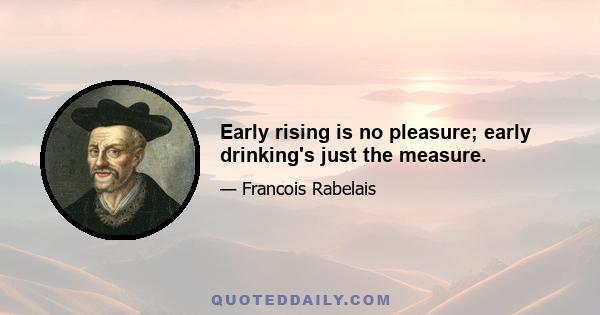 Early rising is no pleasure; early drinking's just the measure.