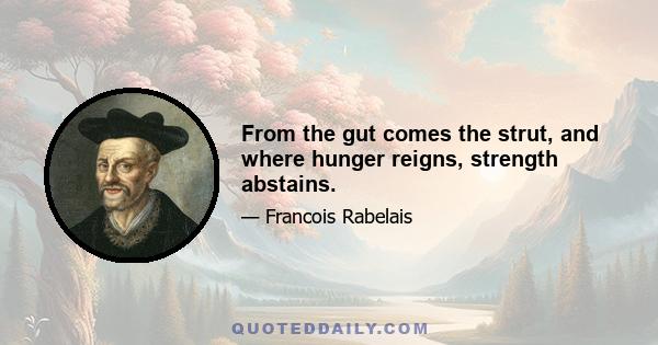 From the gut comes the strut, and where hunger reigns, strength abstains.