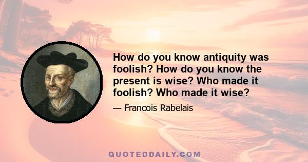 How do you know antiquity was foolish? How do you know the present is wise? Who made it foolish? Who made it wise?