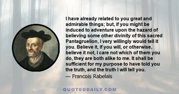 I have already related to you great and admirable things; but, if you might be induced to adventure upon the hazard of believing some other divinity of this sacred Pantagruelion, I very willingly would tell it you.