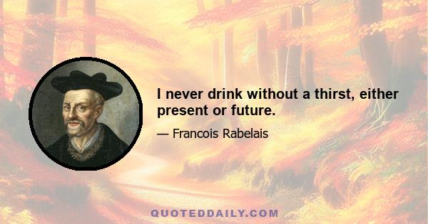 I never drink without a thirst, either present or future.