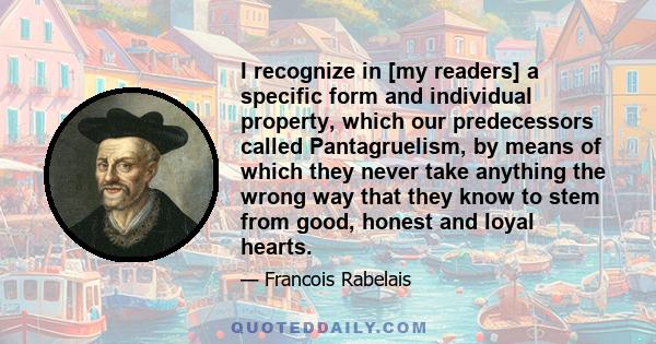 I recognize in [my readers] a specific form and individual property, which our predecessors called Pantagruelism, by means of which they never take anything the wrong way that they know to stem from good, honest and