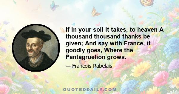 If in your soil it takes, to heaven A thousand thousand thanks be given; And say with France, it goodly goes, Where the Pantagruelion grows.