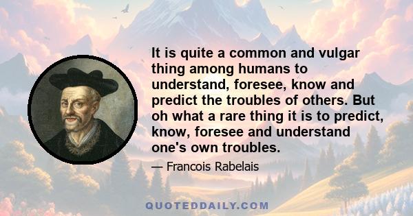 It is quite a common and vulgar thing among humans to understand, foresee, know and predict the troubles of others. But oh what a rare thing it is to predict, know, foresee and understand one's own troubles.