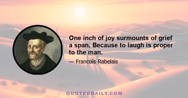 One inch of joy surmounts of grief a span, Because to laugh is proper to the man.