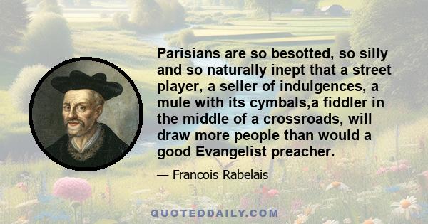 Parisians are so besotted, so silly and so naturally inept that a street player, a seller of indulgences, a mule with its cymbals,a fiddler in the middle of a crossroads, will draw more people than would a good