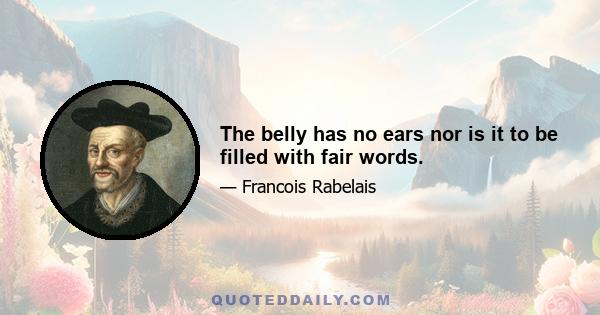 The belly has no ears nor is it to be filled with fair words.