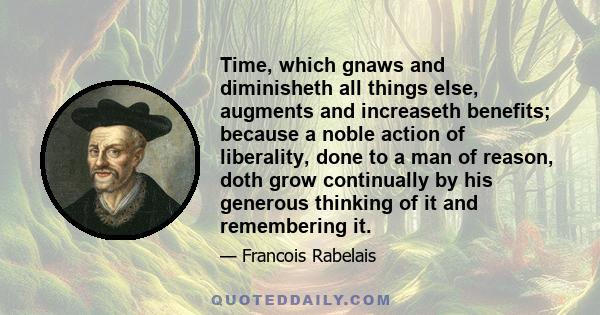 Time, which gnaws and diminisheth all things else, augments and increaseth benefits; because a noble action of liberality, done to a man of reason, doth grow continually by his generous thinking of it and remembering it.