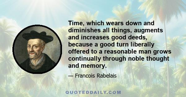 Time, which wears down and diminishes all things, augments and increases good deeds, because a good turn liberally offered to a reasonable man grows continually through noble thought and memory.