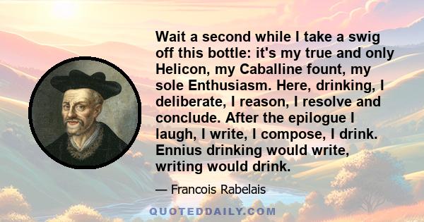 Wait a second while I take a swig off this bottle: it's my true and only Helicon, my Caballine fount, my sole Enthusiasm. Here, drinking, I deliberate, I reason, I resolve and conclude. After the epilogue I laugh, I