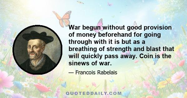 War begun without good provision of money beforehand for going through with it is but as a breathing of strength and blast that will quickly pass away. Coin is the sinews of war.