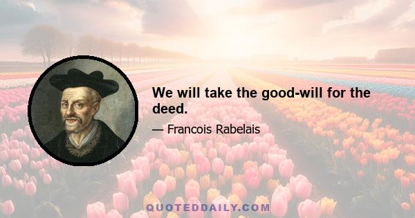 We will take the good-will for the deed.