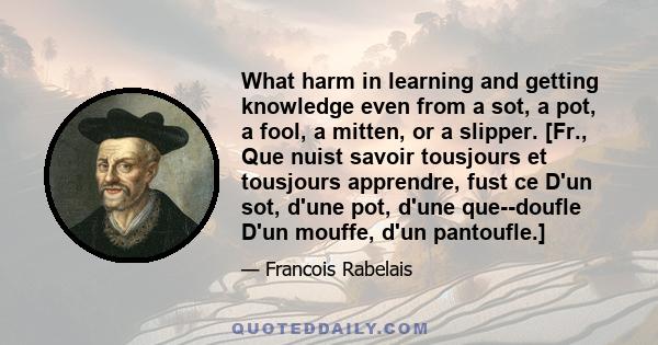 What harm in learning and getting knowledge even from a sot, a pot, a fool, a mitten, or a slipper. [Fr., Que nuist savoir tousjours et tousjours apprendre, fust ce D'un sot, d'une pot, d'une que--doufle D'un mouffe,