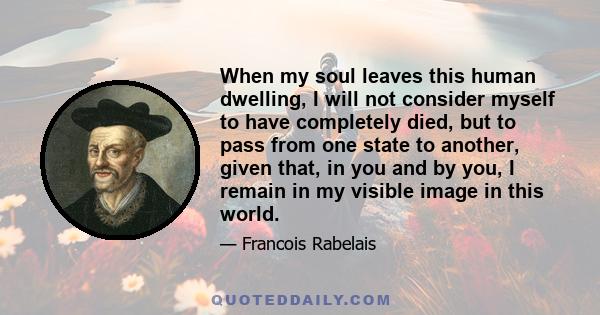 When my soul leaves this human dwelling, I will not consider myself to have completely died, but to pass from one state to another, given that, in you and by you, I remain in my visible image in this world.