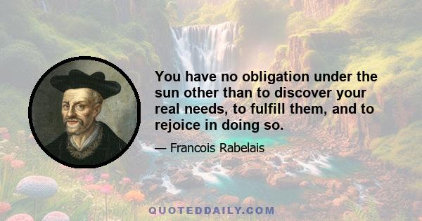 You have no obligation under the sun other than to discover your real needs, to fulfill them, and to rejoice in doing so.