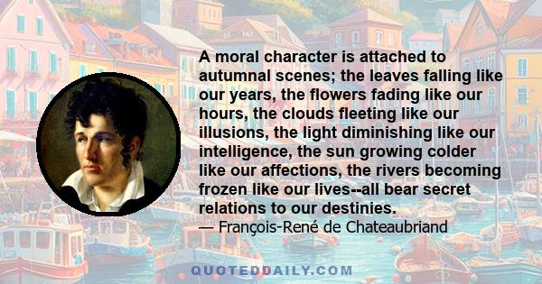 A moral character is attached to autumnal scenes; the leaves falling like our years, the flowers fading like our hours, the clouds fleeting like our illusions, the light diminishing like our intelligence, the sun