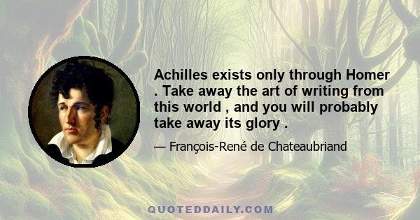 Achilles exists only through Homer . Take away the art of writing from this world , and you will probably take away its glory .