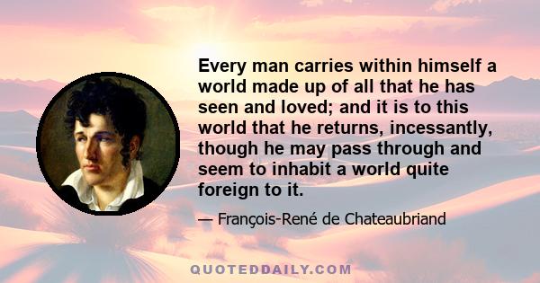 Every man carries within himself a world made up of all that he has seen and loved; and it is to this world that he returns, incessantly, though he may pass through and seem to inhabit a world quite foreign to it.