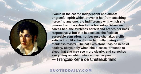 I value in the cat the independent and almost ungrateful spirit which prevents her from attaching herself to any one, the indifference with which she passes from the salon to the housetop. When we caress her, she