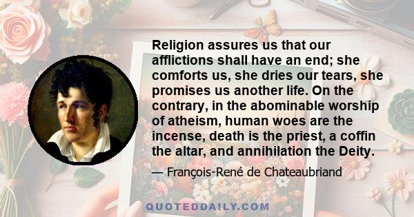 Religion assures us that our afflictions shall have an end; she comforts us, she dries our tears, she promises us another life. On the contrary, in the abominable worship of atheism, human woes are the incense, death is 