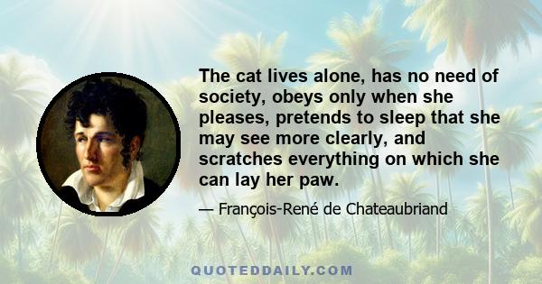 The cat lives alone, has no need of society, obeys only when she pleases, pretends to sleep that she may see more clearly, and scratches everything on which she can lay her paw.