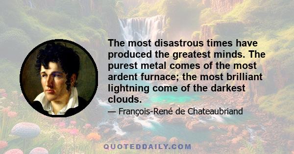 The most disastrous times have produced the greatest minds. The purest metal comes of the most ardent furnace; the most brilliant lightning come of the darkest clouds.