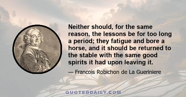 Neither should, for the same reason, the lessons be for too long a period; they fatigue and bore a horse, and it should be returned to the stable with the same good spirits it had upon leaving it.