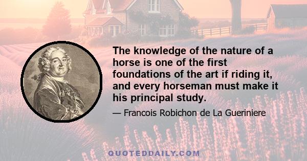 The knowledge of the nature of a horse is one of the first foundations of the art if riding it, and every horseman must make it his principal study.